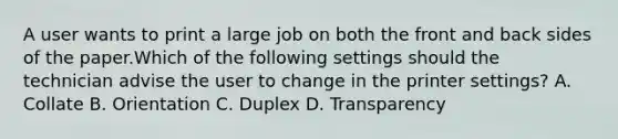 A user wants to print a large job on both the front and back sides of the paper.Which of the following settings should the technician advise the user to change in the printer settings? A. Collate B. Orientation C. Duplex D. Transparency