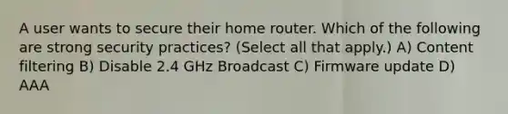 A user wants to secure their home router. Which of the following are strong security practices? (Select all that apply.) A) Content filtering B) Disable 2.4 GHz Broadcast C) Firmware update D) AAA