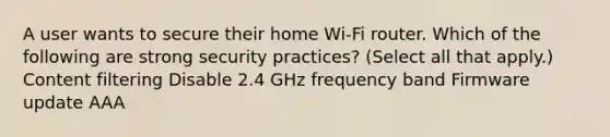 A user wants to secure their home Wi-Fi router. Which of the following are strong security practices? (Select all that apply.) Content filtering Disable 2.4 GHz frequency band Firmware update AAA