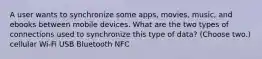 A user wants to synchronize some apps, movies, music, and ebooks between mobile devices. What are the two types of connections used to synchronize this type of data? (Choose two.) cellular Wi-Fi USB Bluetooth NFC