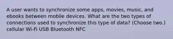 A user wants to synchronize some apps, movies, music, and ebooks between mobile devices. What are the two types of connections used to synchronize this type of data? (Choose two.) cellular Wi-Fi USB Bluetooth NFC