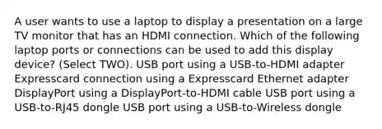 A user wants to use a laptop to display a presentation on a large TV monitor that has an HDMI connection. Which of the following laptop ports or connections can be used to add this display device? (Select TWO). USB port using a USB-to-HDMI adapter Expresscard connection using a Expresscard Ethernet adapter DisplayPort using a DisplayPort-to-HDMI cable USB port using a USB-to-RJ45 dongle USB port using a USB-to-Wireless dongle