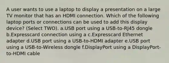 A user wants to use a laptop to display a presentation on a large TV monitor that has an HDMI connection. Which of the following laptop ports or connections can be used to add this display device? (Select TWO). a.USB port using a USB-to-RJ45 dongle b.Expresscard connection using a c.Expresscard Ethernet adapter d.USB port using a USB-to-HDMI adapter e.USB port using a USB-to-Wireless dongle f.DisplayPort using a DisplayPort-to-HDMI cable