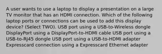 A user wants to use a laptop to display a presentation on a large TV monitor that has an HDMI connection. Which of the following laptop ports or connections can be used to add this display device? (Select TWO). USB port using a USB-to-Wireless dongle DisplayPort using a DisplayPort-to-HDMI cable USB port using a USB-to-RJ45 dongle USB port using a USB-to-HDMI adapter Expresscard connection using a Expresscard Ethernet adapter