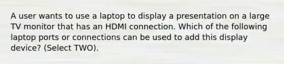 A user wants to use a laptop to display a presentation on a large TV monitor that has an HDMI connection. Which of the following laptop ports or connections can be used to add this display device? (Select TWO).