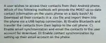 A user wishes to access their contacts from their Android phone. Which of the following methods will provide the MOST up-to-date contact information on the users phone on a daily basis? A) Download all their contacts in a .csv file and import them into the phone via a USB laptop connection. B) Enable Bluetooth and transfer the contacts from their laptop to the cell phone. C) Enable email synchronization and email the contacts to the user account for download. D) Enable contact synchronization by setting up their email account on the phone.