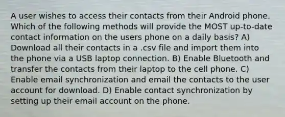 A user wishes to access their contacts from their Android phone. Which of the following methods will provide the MOST up-to-date contact information on the users phone on a daily basis? A) Download all their contacts in a .csv file and import them into the phone via a USB laptop connection. B) Enable Bluetooth and transfer the contacts from their laptop to the cell phone. C) Enable email synchronization and email the contacts to the user account for download. D) Enable contact synchronization by setting up their email account on the phone.