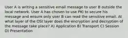 User A is writing a sensitive email message to user B outside the local network. User A has chosen to use PKI to secure his message and ensure only user B can read the sensitive email. At what layer of the OSI layer does the encryption and decryption of the message take place? A) Application B) Transport C) Session D) Presentation