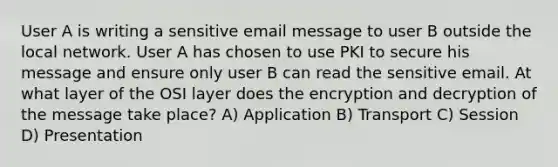 User A is writing a sensitive email message to user B outside the local network. User A has chosen to use PKI to secure his message and ensure only user B can read the sensitive email. At what layer of the OSI layer does the encryption and decryption of the message take place? A) Application B) Transport C) Session D) Presentation