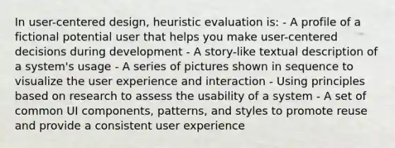 In user-centered design, heuristic evaluation is: - A profile of a fictional potential user that helps you make user-centered decisions during development - A story-like textual description of a system's usage - A series of pictures shown in sequence to visualize the user experience and interaction - Using principles based on research to assess the usability of a system - A set of common UI components, patterns, and styles to promote reuse and provide a consistent user experience