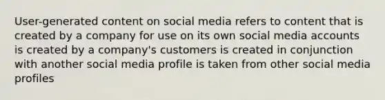 User-generated content on social media refers to content that is created by a company for use on its own social media accounts is created by a company's customers is created in conjunction with another social media profile is taken from other social media profiles