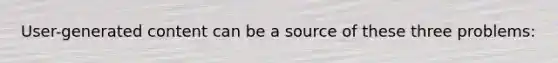 User-generated content can be a source of these three problems: