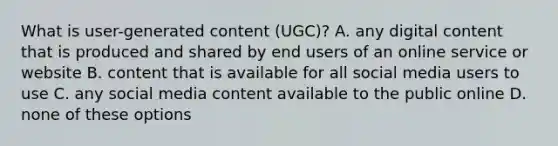 What is user-generated content (UGC)? A. any digital content that is produced and shared by end users of an online service or website B. content that is available for all social media users to use C. any social media content available to the public online D. none of these options