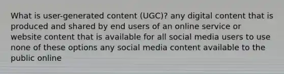 What is user-generated content (UGC)? any digital content that is produced and shared by end users of an online service or website content that is available for all social media users to use none of these options any social media content available to the public online