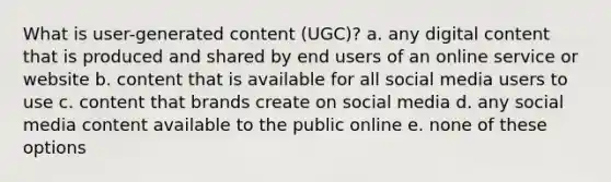 What is user-generated content (UGC)? a. any digital content that is produced and shared by end users of an online service or website b. content that is available for all social media users to use c. content that brands create on social media d. any social media content available to the public online e. none of these options