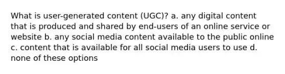 What is user-generated content (UGC)? a. any digital content that is produced and shared by end-users of an online service or website b. any social media content available to the public online c. content that is available for all social media users to use d. none of these options