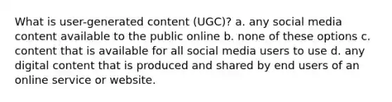 What is user-generated content (UGC)? a. any social media content available to the public online b. none of these options c. content that is available for all social media users to use d. any digital content that is produced and shared by end users of an online service or website.