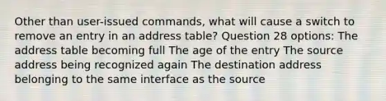 Other than user-issued commands, what will cause a switch to remove an entry in an address table? Question 28 options: The address table becoming full The age of the entry The source address being recognized again The destination address belonging to the same interface as the source