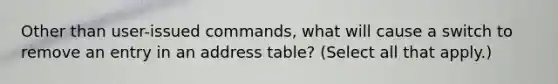 Other than user-issued commands, what will cause a switch to remove an entry in an address table? (Select all that apply.)