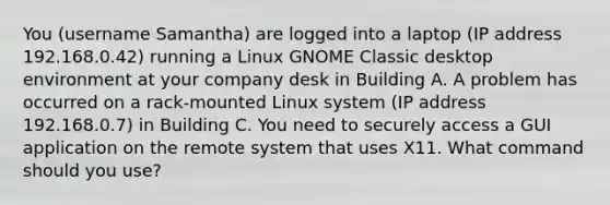 You (username Samantha) are logged into a laptop (IP address 192.168.0.42) running a Linux GNOME Classic desktop environment at your company desk in Building A. A problem has occurred on a rack-mounted Linux system (IP address 192.168.0.7) in Building C. You need to securely access a GUI application on the remote system that uses X11. What command should you use?