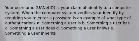 Your username (UANetID) is your claim of identify to a computer system. When the computer system verifies your identify by requiring you to enter a password is an example of what type of authentication? a. Something a user is b. Something a user has c. Something a user does d. Something a user knows e. Something a user inherits