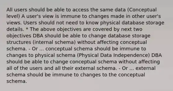 All users should be able to access the same data (Conceptual level) A user's view is immune to changes made in other user's views. Users should not need to know physical database storage details. * The above objectives are covered by next two objectives DBA should be able to change database storage structures (internal schema) without affecting conceptual schema. - Or ... conceptual schema should be immune to changes to physical schema (Physical Data Independence) DBA should be able to change conceptual schema without affecting all of the users and all their external schema. - Or ... external schema should be immune to changes to the conceptual schema.