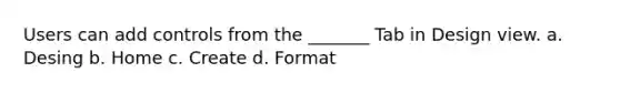 Users can add controls from the _______ Tab in Design view. a. Desing b. Home c. Create d. Format