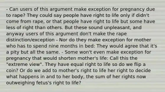 - Can users of this argument make exception for pregnancy due to rape? They could say people have right to life only if didn't come from rape, or that people have right to life but some have less of right than others. But these sound unpleasant, and anyway users of this argument don't make the rape distinction/exception - Nor do they make exception for mother who has to spend nine months in bed: They would agree that it's a pity but all the same. - Some won't even make exception for pregnancy that would shorten mother's life: Call this the "extreme view". They have equal right to life so do we flip a coin? Or do we add to mother's right to life her right to decide what happens in and to her body, the sum of her rights now outweighing fetus's right to life?