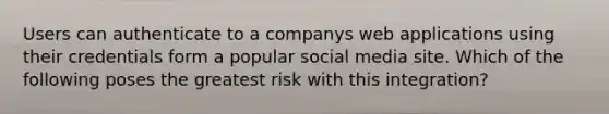 Users can authenticate to a companys web applications using their credentials form a popular social media site. Which of the following poses the greatest risk with this integration?