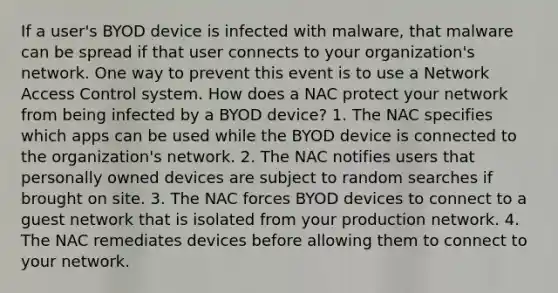 If a user's BYOD device is infected with malware, that malware can be spread if that user connects to your organization's network. One way to prevent this event is to use a Network Access Control system. How does a NAC protect your network from being infected by a BYOD device? 1. The NAC specifies which apps can be used while the BYOD device is connected to the organization's network. 2. The NAC notifies users that personally owned devices are subject to random searches if brought on site. 3. The NAC forces BYOD devices to connect to a guest network that is isolated from your production network. 4. The NAC remediates devices before allowing them to connect to your network.