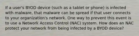 If a user's BYOD device (such as a tablet or phone) is infected with malware, that malware can be spread if that user connects to your organization's network. One way to prevent this event is to use a Network Access Control (NAC) system. How does an NAC protect your network from being infected by a BYOD device?