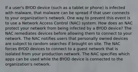 If a user's BYOD device (such as a tablet or phone) is infected with malware, that malware can be spread if that user connects to your organization's network. One way to prevent this event is to use a Network Access Control (NAC) system. How does an NAC protect your network from being infected by a BYOD device? The NAC remediates devices before allowing them to connect to your network. The NAC notifies users that personally owned devices are subject to random searches if brought on site. The NAC forces BYOD devices to connect to a guest network that is isolated from your production network. The NAC specifies which apps can be used while the BYOD device is connected to the organization's network.