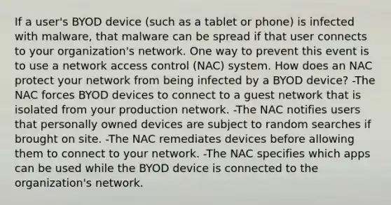 If a user's BYOD device (such as a tablet or phone) is infected with malware, that malware can be spread if that user connects to your organization's network. One way to prevent this event is to use a network access control (NAC) system. How does an NAC protect your network from being infected by a BYOD device? -The NAC forces BYOD devices to connect to a guest network that is isolated from your production network. -The NAC notifies users that personally owned devices are subject to random searches if brought on site. -The NAC remediates devices before allowing them to connect to your network. -The NAC specifies which apps can be used while the BYOD device is connected to the organization's network.