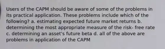 Users of the CAPM should be aware of some of the problems in its practical application. These problems include which of the following? a. estimating expected future market returns b. determining the most appropriate measure of the risk- free rate c. determining an asset's future beta d. all of the above are problems in application of the CAPM