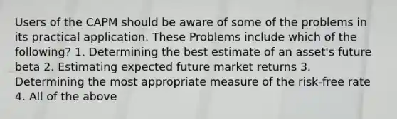 Users of the CAPM should be aware of some of the problems in its practical application. These Problems include which of the following? 1. Determining the best estimate of an asset's future beta 2. Estimating expected future market returns 3. Determining the most appropriate measure of the risk-free rate 4. All of the above