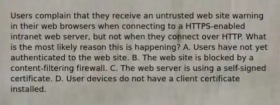 Users complain that they receive an untrusted web site warning in their web browsers when connecting to a HTTPS-enabled intranet web server, but not when they connect over HTTP. What is the most likely reason this is happening? A. Users have not yet authenticated to the web site. B. The web site is blocked by a content-filtering firewall. C. The web server is using a self-signed certificate. D. User devices do not have a client certificate installed.