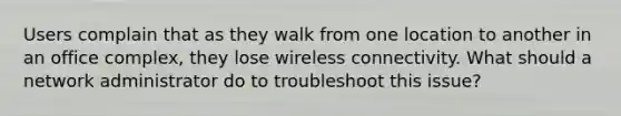 Users complain that as they walk from one location to another in an office complex, they lose wireless connectivity. What should a network administrator do to troubleshoot this issue?