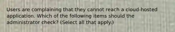 Users are complaining that they cannot reach a cloud-hosted application. Which of the following items should the administrator check? (Select all that apply.)