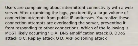 Users are complaining about intermittent connectivity with a web server. After examining the logs, you identify a large volume of connection attempts from public IP addresses. You realize these connection attempts are overloading the server, preventing it from responding to other connections. Which of the following is MOST likely occurring? O А. DNS amplification attack B. DDoS attack O C. Replay attack O D. ARP poisoning attack