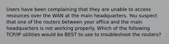 Users have been complaining that they are unable to access resources over the WAN at the main headquarters. You suspect that one of the routers between your office and the main headquarters is not working properly. Which of the following TCP/IP utilities would be BEST to use to troubleshoot the routers?