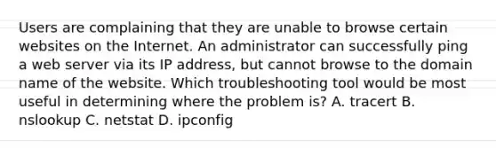 Users are complaining that they are unable to browse certain websites on the Internet. An administrator can successfully ping a web server via its IP address, but cannot browse to the domain name of the website. Which troubleshooting tool would be most useful in determining where the problem is? A. tracert B. nslookup C. netstat D. ipconfig