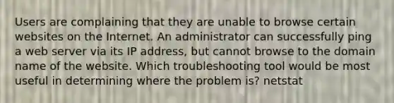 Users are complaining that they are unable to browse certain websites on the Internet. An administrator can successfully ping a web server via its IP address, but cannot browse to the domain name of the website. Which troubleshooting tool would be most useful in determining where the problem is? netstat