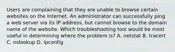 Users are complaining that they are unable to browse certain websites on the Internet. An administrator can successfully ping a web server via its IP address, but cannot browse to the domain name of the website. Which troubleshooting tool would be most useful in determining where the problem is? A. netstat B. tracert C. nslookup D. ipconfig