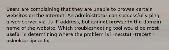 Users are complaining that they are unable to browse certain websites on the Internet. An administrator can successfully ping a web server via its IP address, but cannot browse to the domain name of the website. Which troubleshooting tool would be most useful in determining where the problem is? -netstat -tracert -nslookup -ipconfig