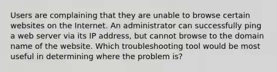 Users are complaining that they are unable to browse certain websites on the Internet. An administrator can successfully ping a web server via its IP address, but cannot browse to the domain name of the website. Which troubleshooting tool would be most useful in determining where the problem is?