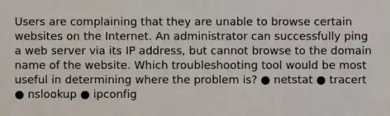 Users are complaining that they are unable to browse certain websites on the Internet. An administrator can successfully ping a web server via its IP address, but cannot browse to the domain name of the website. Which troubleshooting tool would be most useful in determining where the problem is? ● netstat ● tracert ● nslookup ● ipconfig