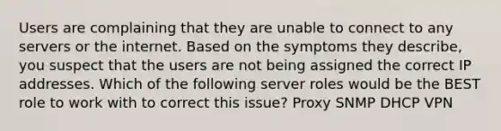 Users are complaining that they are unable to connect to any servers or the internet. Based on the symptoms they describe, you suspect that the users are not being assigned the correct IP addresses. Which of the following server roles would be the BEST role to work with to correct this issue? Proxy SNMP DHCP VPN