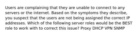 Users are complaining that they are unable to connect to any servers or the internet. Based on the symptoms they describe, you suspect that the users are not being assigned the correct IP addresses. Which of the following server roles would be the BEST role to work with to correct this issue? Proxy DHCP VPN SNMP