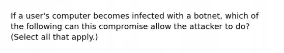 If a user's computer becomes infected with a botnet, which of the following can this compromise allow the attacker to do? (Select all that apply.)