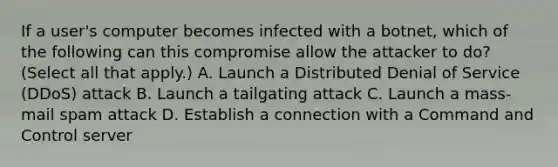 If a user's computer becomes infected with a botnet, which of the following can this compromise allow the attacker to do? (Select all that apply.) A. Launch a Distributed Denial of Service (DDoS) attack B. Launch a tailgating attack C. Launch a mass-mail spam attack D. Establish a connection with a Command and Control server